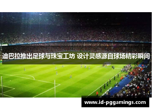 迪巴拉推出足球与珠宝工坊 设计灵感源自球场精彩瞬间