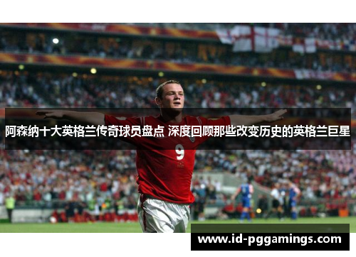 阿森纳十大英格兰传奇球员盘点 深度回顾那些改变历史的英格兰巨星