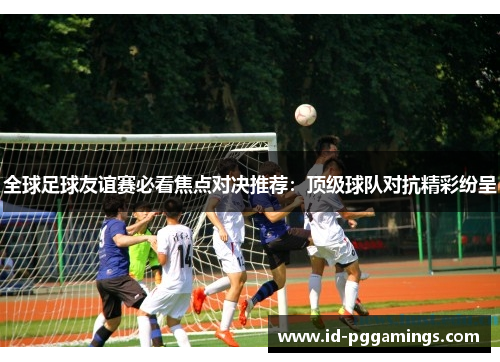 全球足球友谊赛必看焦点对决推荐：顶级球队对抗精彩纷呈